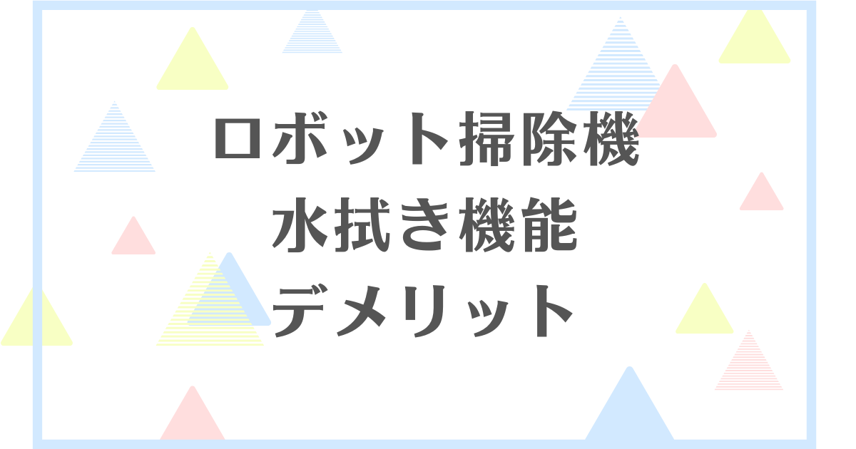 ロボット掃除機の水拭き機能のデメリット！別にいらない？失敗や後悔をしたくない人向けに解説